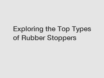 Exploring the Top Types of Rubber Stoppers