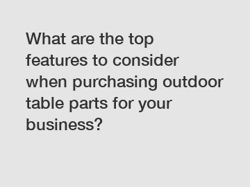 What are the top features to consider when purchasing outdoor table parts for your business?
