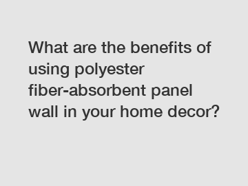 What are the benefits of using polyester fiber-absorbent panel wall in your home decor?