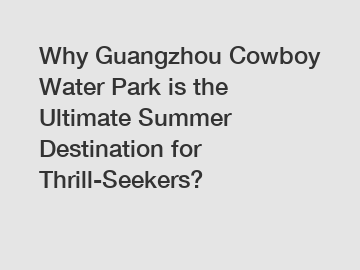 Why Guangzhou Cowboy Water Park is the Ultimate Summer Destination for Thrill-Seekers?