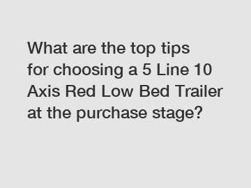 What are the top tips for choosing a 5 Line 10 Axis Red Low Bed Trailer at the purchase stage?