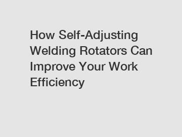 How Self-Adjusting Welding Rotators Can Improve Your Work Efficiency