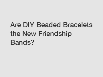 Are DIY Beaded Bracelets the New Friendship Bands?