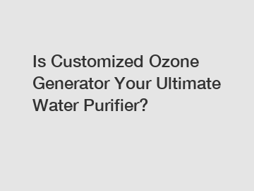 Is Customized Ozone Generator Your Ultimate Water Purifier?