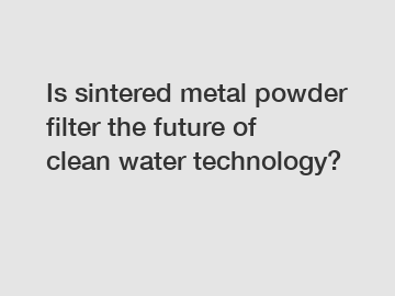 Is sintered metal powder filter the future of clean water technology?