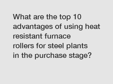 What are the top 10 advantages of using heat resistant furnace rollers for steel plants in the purchase stage?