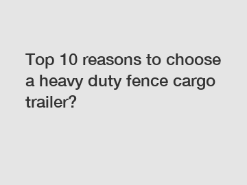 Top 10 reasons to choose a heavy duty fence cargo trailer?