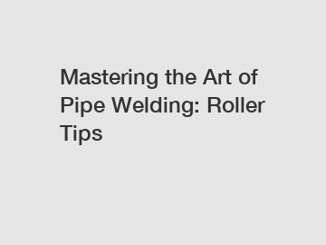 Mastering the Art of Pipe Welding: Roller Tips