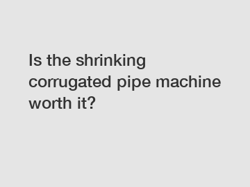 Is the shrinking corrugated pipe machine worth it?