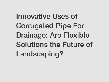 Innovative Uses of Corrugated Pipe For Drainage: Are Flexible Solutions the Future of Landscaping?