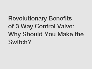 Revolutionary Benefits of 3 Way Control Valve: Why Should You Make the Switch?