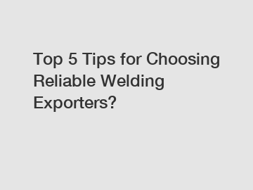 Top 5 Tips for Choosing Reliable Welding Exporters?