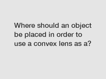 Where should an object be placed in order to use a convex lens as a?