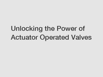 Unlocking the Power of Actuator Operated Valves
