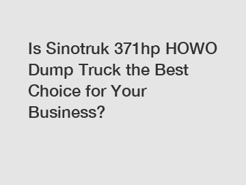 Is Sinotruk 371hp HOWO Dump Truck the Best Choice for Your Business?