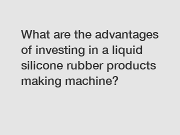 What are the advantages of investing in a liquid silicone rubber products making machine?