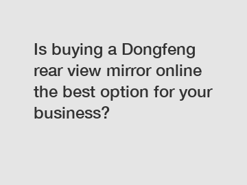 Is buying a Dongfeng rear view mirror online the best option for your business?