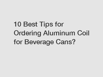 10 Best Tips for Ordering Aluminum Coil for Beverage Cans?