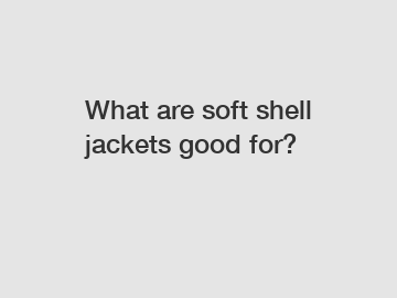 What are soft shell jackets good for?