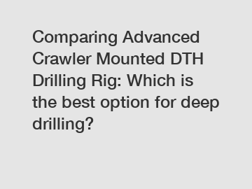 Comparing Advanced Crawler Mounted DTH Drilling Rig: Which is the best option for deep drilling?