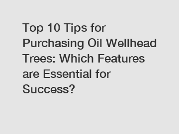 Top 10 Tips for Purchasing Oil Wellhead Trees: Which Features are Essential for Success?