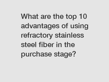 What are the top 10 advantages of using refractory stainless steel fiber in the purchase stage?