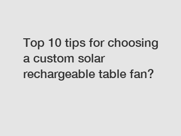 Top 10 tips for choosing a custom solar rechargeable table fan?