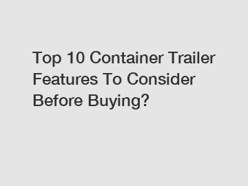 Top 10 Container Trailer Features To Consider Before Buying?