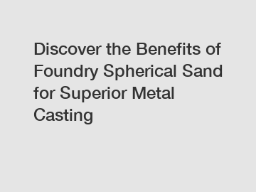 Discover the Benefits of Foundry Spherical Sand for Superior Metal Casting