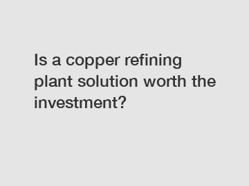 Is a copper refining plant solution worth the investment?