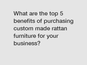 What are the top 5 benefits of purchasing custom made rattan furniture for your business?