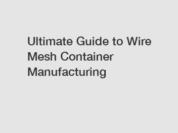 Ultimate Guide to Wire Mesh Container Manufacturing