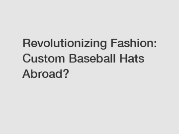 Revolutionizing Fashion: Custom Baseball Hats Abroad?