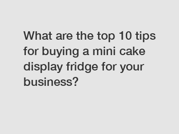 What are the top 10 tips for buying a mini cake display fridge for your business?