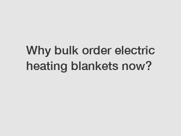 Why bulk order electric heating blankets now?