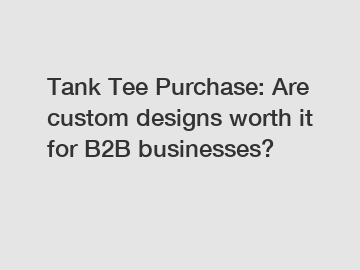 Tank Tee Purchase: Are custom designs worth it for B2B businesses?