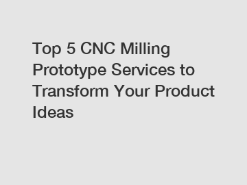 Top 5 CNC Milling Prototype Services to Transform Your Product Ideas