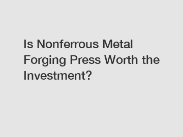 Is Nonferrous Metal Forging Press Worth the Investment?