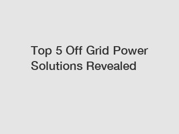 Top 5 Off Grid Power Solutions Revealed