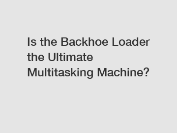 Is the Backhoe Loader the Ultimate Multitasking Machine?