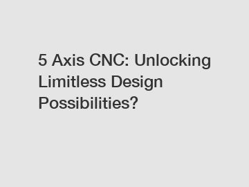 5 Axis CNC: Unlocking Limitless Design Possibilities?