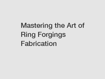 Mastering the Art of Ring Forgings Fabrication