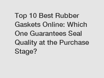 Top 10 Best Rubber Gaskets Online: Which One Guarantees Seal Quality at the Purchase Stage?