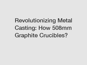 Revolutionizing Metal Casting: How 508mm Graphite Crucibles?