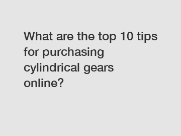 What are the top 10 tips for purchasing cylindrical gears online?