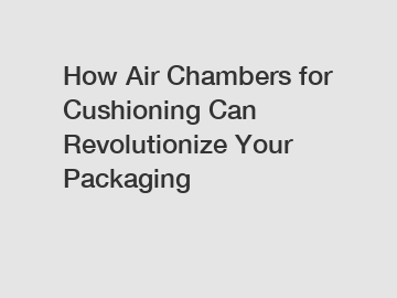 How Air Chambers for Cushioning Can Revolutionize Your Packaging