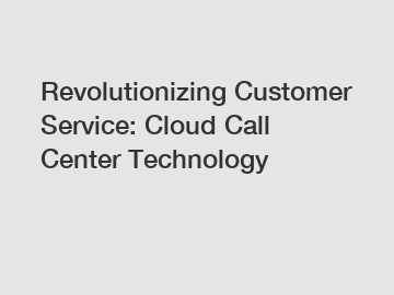 Revolutionizing Customer Service: Cloud Call Center Technology