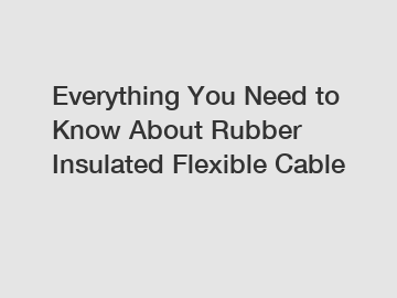 Everything You Need to Know About Rubber Insulated Flexible Cable