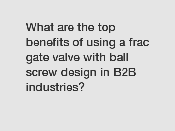 What are the top benefits of using a frac gate valve with ball screw design in B2B industries?