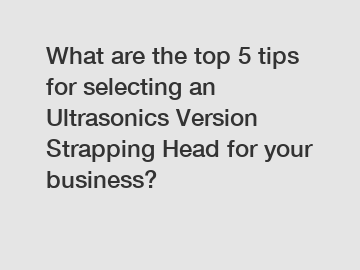 What are the top 5 tips for selecting an Ultrasonics Version Strapping Head for your business?